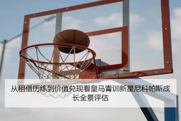 从租借历练到价值兑现看皇马青训新星尼科帕斯成长全景评估