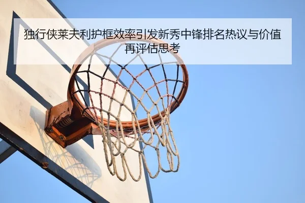 独行侠莱夫利护框效率引发新秀中锋排名热议与价值再评估思考