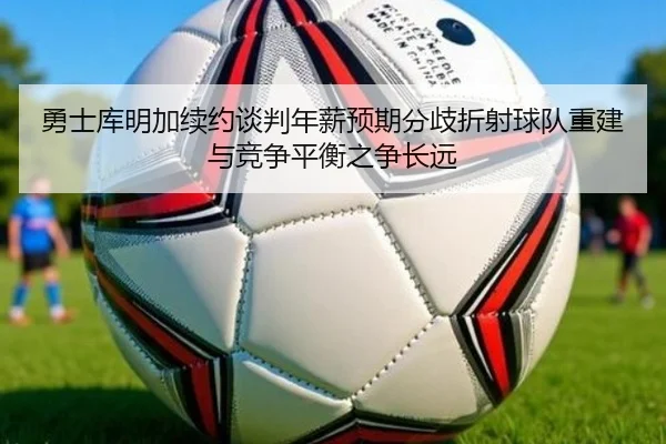 勇士库明加续约谈判年薪预期分歧折射球队重建与竞争平衡之争长远