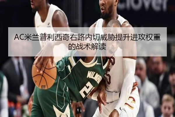 AC米兰普利西奇右路内切威胁提升进攻权重的战术解读