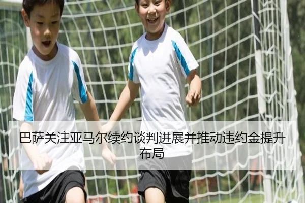 巴萨关注亚马尔续约谈判进展并推动违约金提升布局