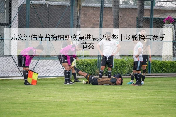 尤文评估库普梅纳斯恢复进展以调整中场轮换与赛季节奏