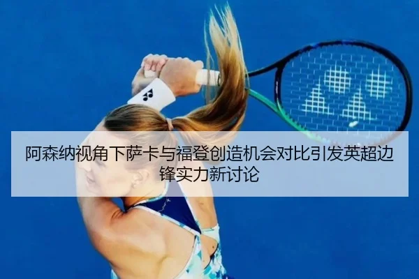 阿森纳视角下萨卡与福登创造机会对比引发英超边锋实力新讨论